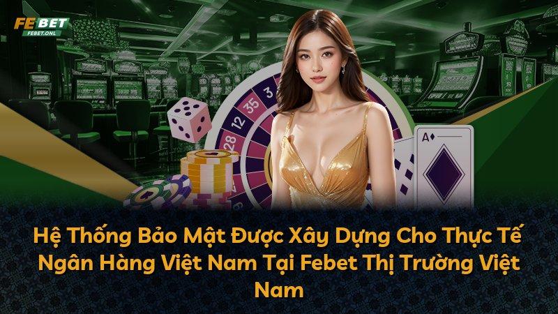 Hệ Thống Bảo Mật Được Xây Dựng Cho Thực Tế Ngân Hàng Việt Nam Tại Febet Thị Trường Việt Nam
